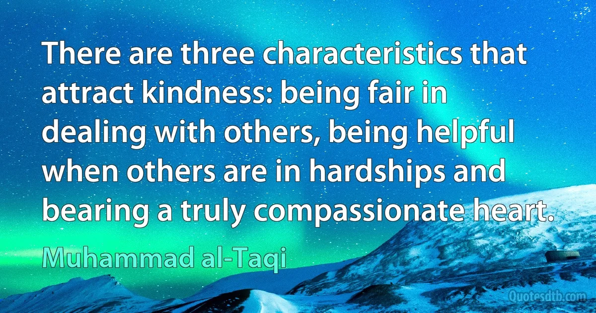 There are three characteristics that attract kindness: being fair in dealing with others, being helpful when others are in hardships and bearing a truly compassionate heart. (Muhammad al-Taqi)