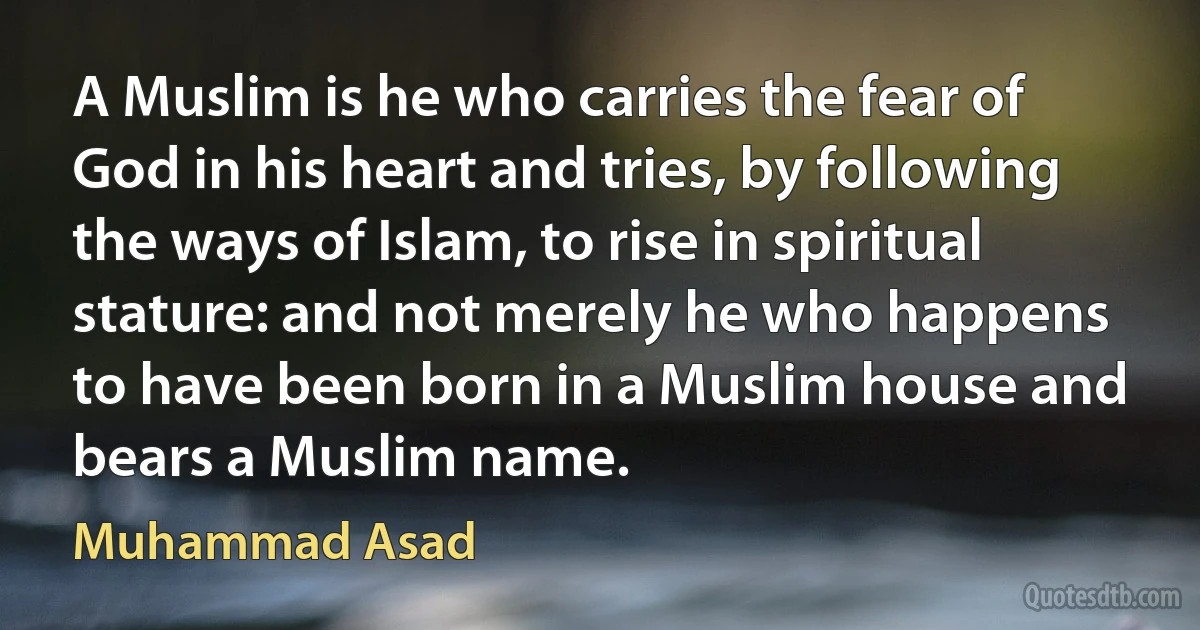 A Muslim is he who carries the fear of God in his heart and tries, by following the ways of Islam, to rise in spiritual stature: and not merely he who happens to have been born in a Muslim house and bears a Muslim name. (Muhammad Asad)