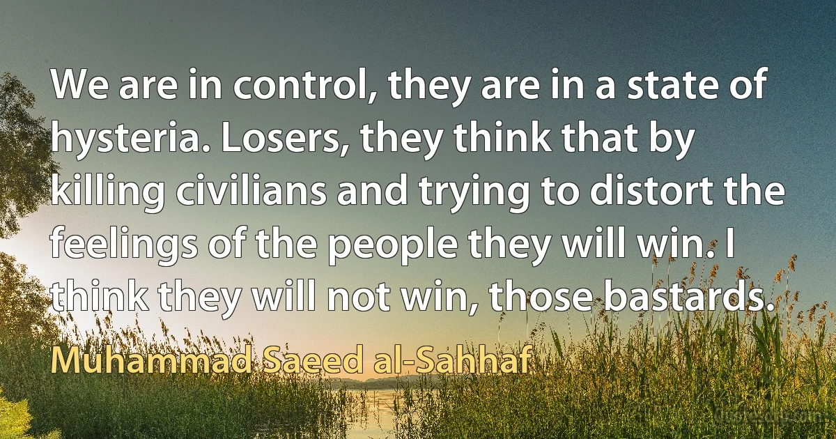 We are in control, they are in a state of hysteria. Losers, they think that by killing civilians and trying to distort the feelings of the people they will win. I think they will not win, those bastards. (Muhammad Saeed al-Sahhaf)