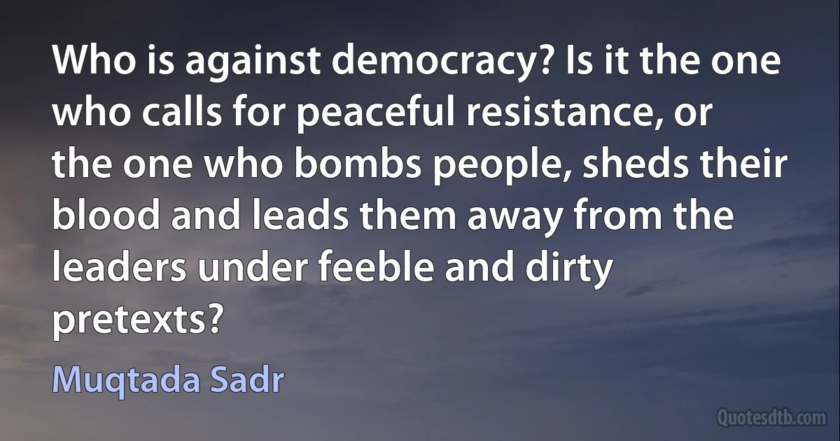 Who is against democracy? Is it the one who calls for peaceful resistance, or the one who bombs people, sheds their blood and leads them away from the leaders under feeble and dirty pretexts? (Muqtada Sadr)