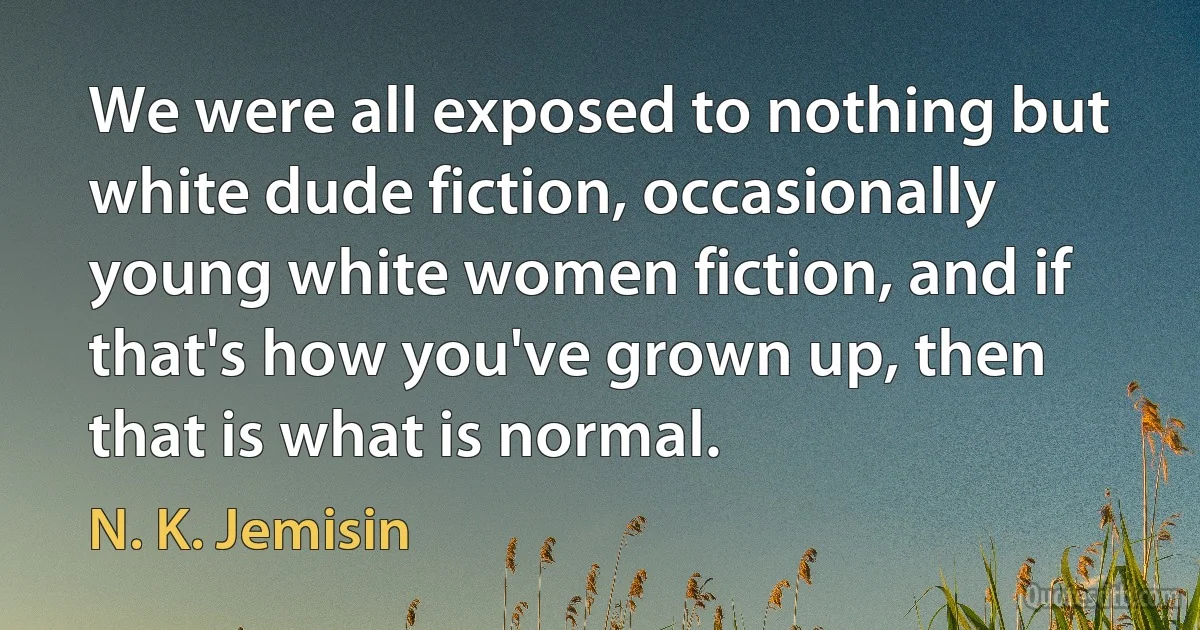 We were all exposed to nothing but white dude fiction, occasionally young white women fiction, and if that's how you've grown up, then that is what is normal. (N. K. Jemisin)