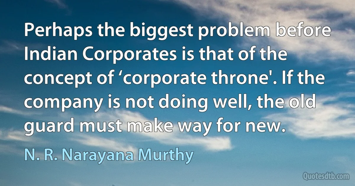 Perhaps the biggest problem before Indian Corporates is that of the concept of ‘corporate throne'. If the company is not doing well, the old guard must make way for new. (N. R. Narayana Murthy)