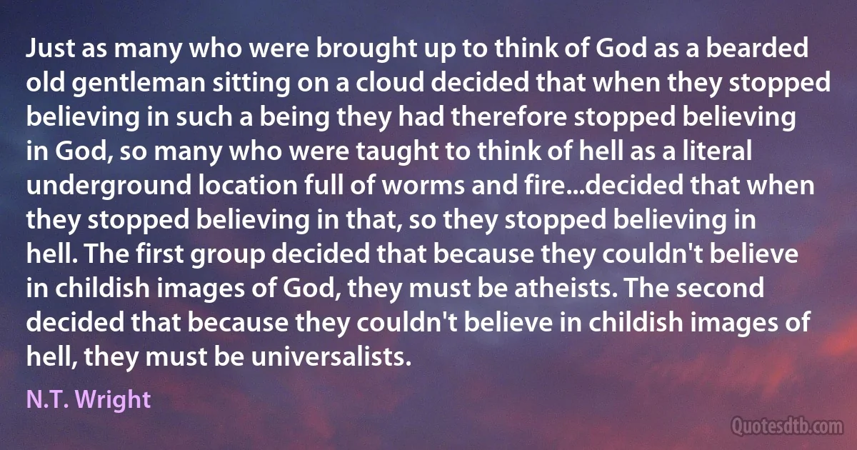 Just as many who were brought up to think of God as a bearded old gentleman sitting on a cloud decided that when they stopped believing in such a being they had therefore stopped believing in God, so many who were taught to think of hell as a literal underground location full of worms and fire...decided that when they stopped believing in that, so they stopped believing in hell. The first group decided that because they couldn't believe in childish images of God, they must be atheists. The second decided that because they couldn't believe in childish images of hell, they must be universalists. (N.T. Wright)