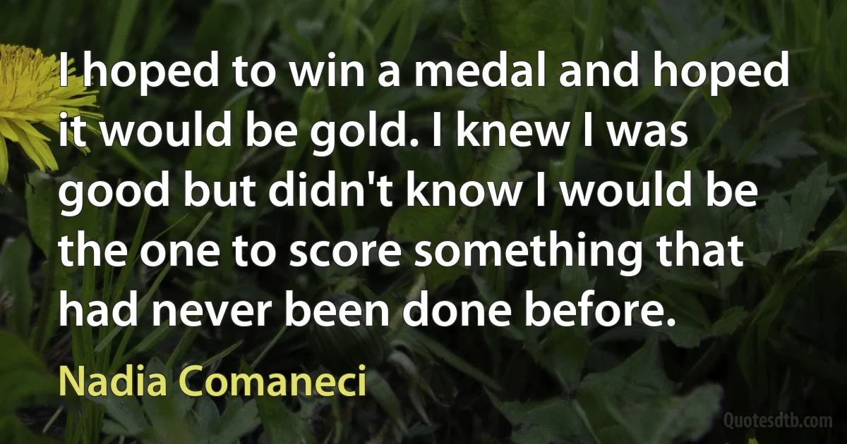 I hoped to win a medal and hoped it would be gold. I knew I was good but didn't know I would be the one to score something that had never been done before. (Nadia Comaneci)