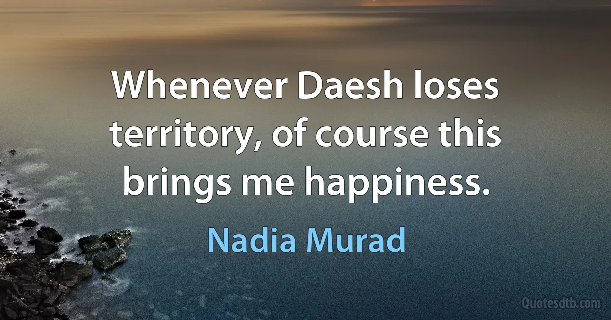 Whenever Daesh loses territory, of course this brings me happiness. (Nadia Murad)