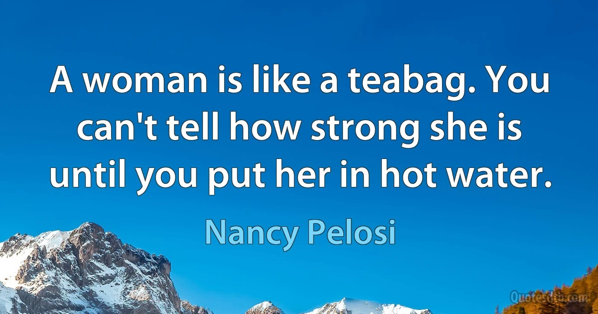 A woman is like a teabag. You can't tell how strong she is until you put her in hot water. (Nancy Pelosi)