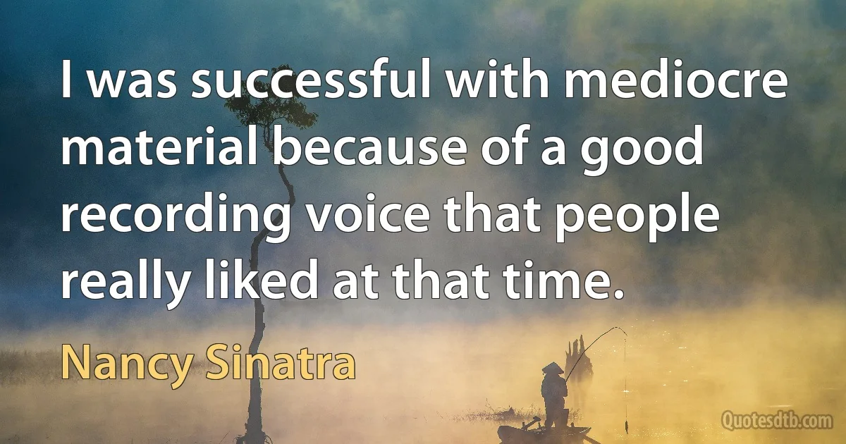 I was successful with mediocre material because of a good recording voice that people really liked at that time. (Nancy Sinatra)