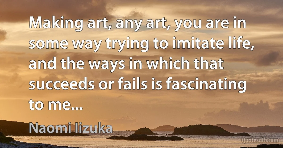 Making art, any art, you are in some way trying to imitate life, and the ways in which that succeeds or fails is fascinating to me... (Naomi Iizuka)