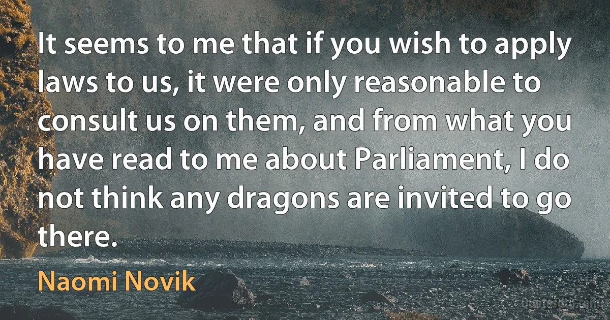 It seems to me that if you wish to apply laws to us, it were only reasonable to consult us on them, and from what you have read to me about Parliament, I do not think any dragons are invited to go there. (Naomi Novik)