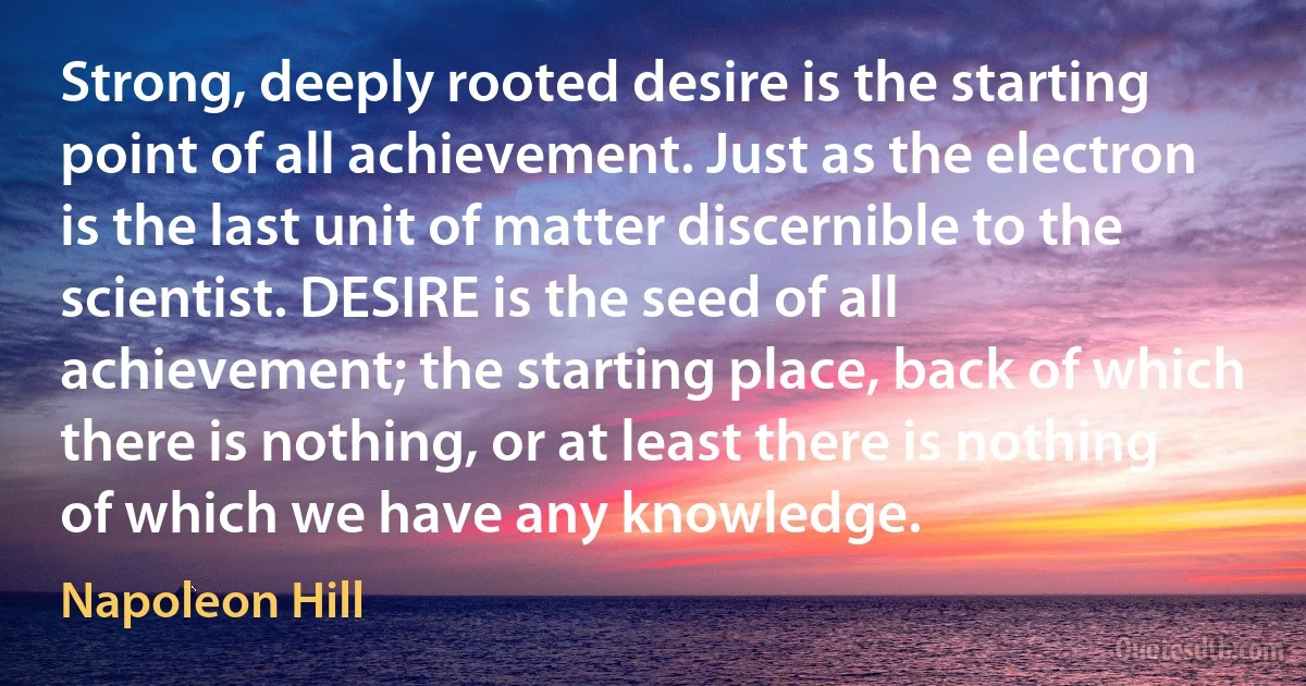 Strong, deeply rooted desire is the starting point of all achievement. Just as the electron is the last unit of matter discernible to the scientist. DESIRE is the seed of all achievement; the starting place, back of which there is nothing, or at least there is nothing of which we have any knowledge. (Napoleon Hill)