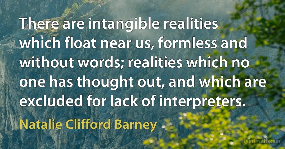 There are intangible realities which float near us, formless and without words; realities which no one has thought out, and which are excluded for lack of interpreters. (Natalie Clifford Barney)