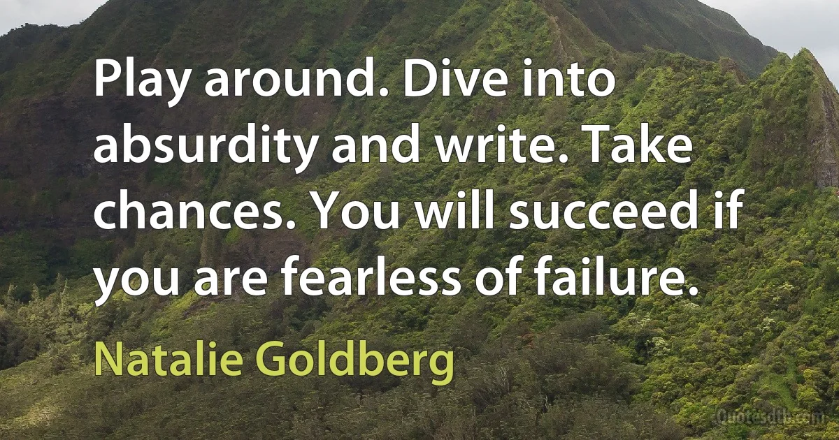 Play around. Dive into absurdity and write. Take chances. You will succeed if you are fearless of failure. (Natalie Goldberg)