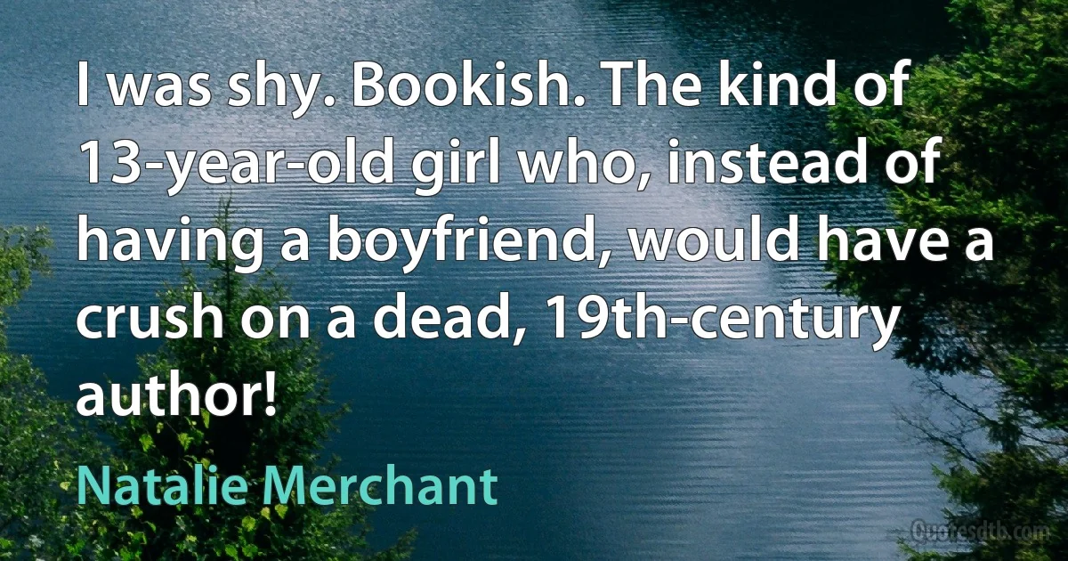 I was shy. Bookish. The kind of 13-year-old girl who, instead of having a boyfriend, would have a crush on a dead, 19th-century author! (Natalie Merchant)