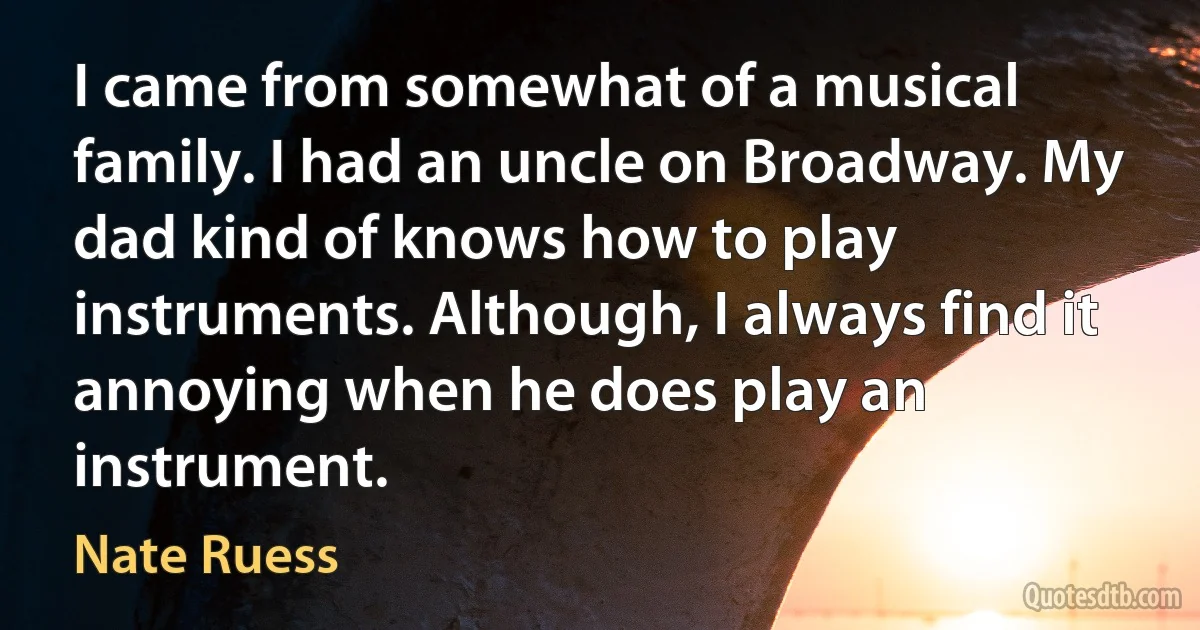 I came from somewhat of a musical family. I had an uncle on Broadway. My dad kind of knows how to play instruments. Although, I always find it annoying when he does play an instrument. (Nate Ruess)