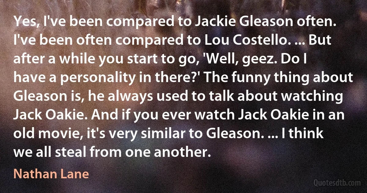 Yes, I've been compared to Jackie Gleason often. I've been often compared to Lou Costello. ... But after a while you start to go, 'Well, geez. Do I have a personality in there?' The funny thing about Gleason is, he always used to talk about watching Jack Oakie. And if you ever watch Jack Oakie in an old movie, it's very similar to Gleason. ... I think we all steal from one another. (Nathan Lane)