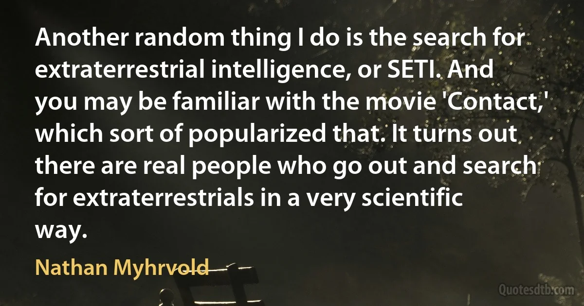 Another random thing I do is the search for extraterrestrial intelligence, or SETI. And you may be familiar with the movie 'Contact,' which sort of popularized that. It turns out there are real people who go out and search for extraterrestrials in a very scientific way. (Nathan Myhrvold)