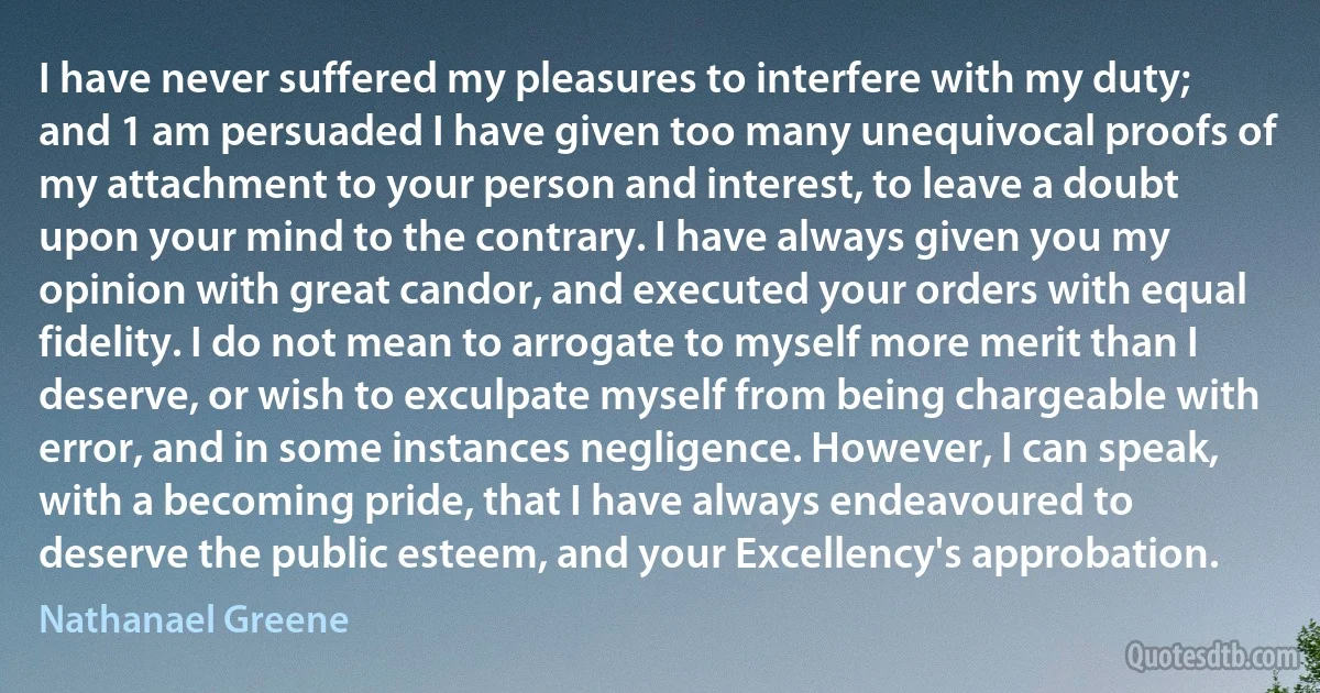 I have never suffered my pleasures to interfere with my duty; and 1 am persuaded I have given too many unequivocal proofs of my attachment to your person and interest, to leave a doubt upon your mind to the contrary. I have always given you my opinion with great candor, and executed your orders with equal fidelity. I do not mean to arrogate to myself more merit than I deserve, or wish to exculpate myself from being chargeable with error, and in some instances negligence. However, I can speak, with a becoming pride, that I have always endeavoured to deserve the public esteem, and your Excellency's approbation. (Nathanael Greene)