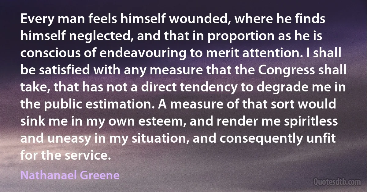 Every man feels himself wounded, where he finds himself neglected, and that in proportion as he is conscious of endeavouring to merit attention. I shall be satisfied with any measure that the Congress shall take, that has not a direct tendency to degrade me in the public estimation. A measure of that sort would sink me in my own esteem, and render me spiritless and uneasy in my situation, and consequently unfit for the service. (Nathanael Greene)