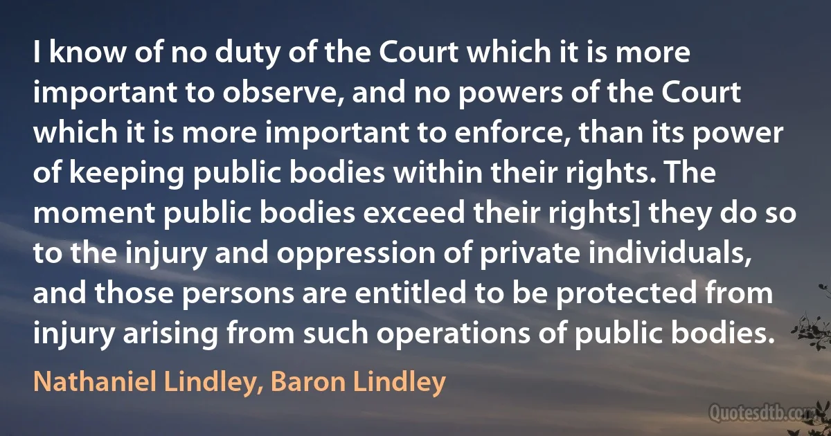 I know of no duty of the Court which it is more important to observe, and no powers of the Court which it is more important to enforce, than its power of keeping public bodies within their rights. The moment public bodies exceed their rights] they do so to the injury and oppression of private individuals, and those persons are entitled to be protected from injury arising from such operations of public bodies. (Nathaniel Lindley, Baron Lindley)