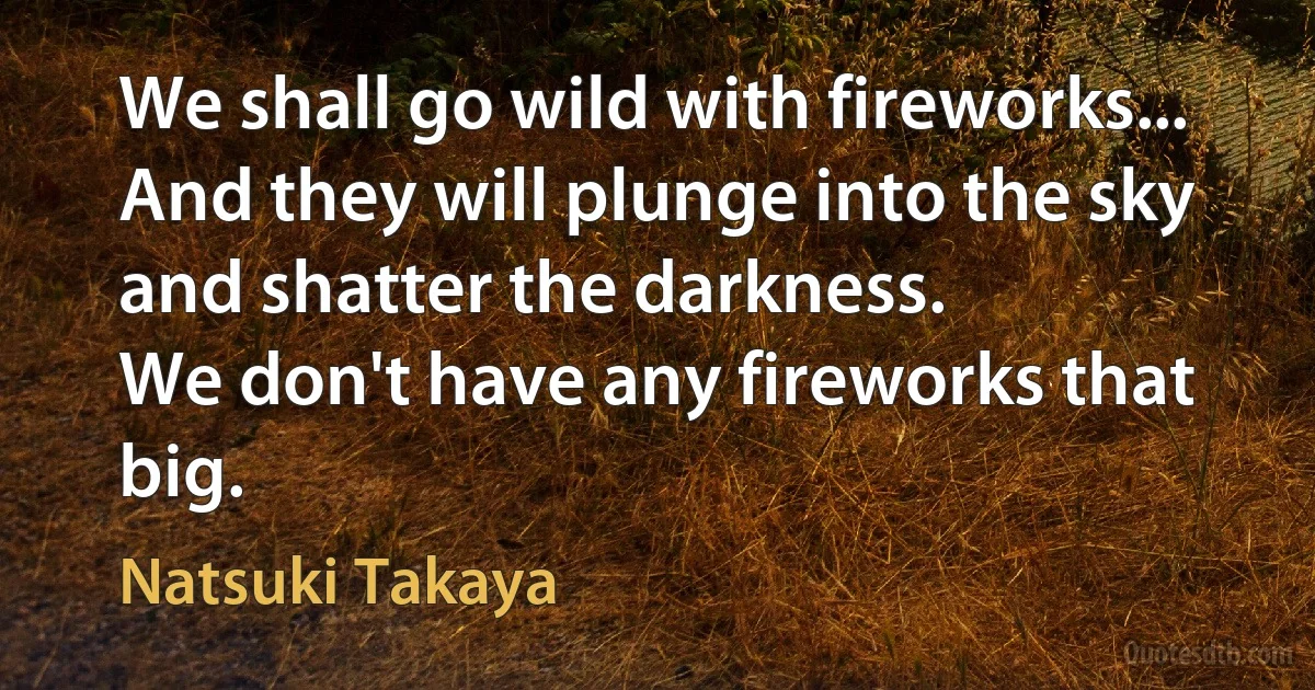 We shall go wild with fireworks... And they will plunge into the sky and shatter the darkness.
We don't have any fireworks that big. (Natsuki Takaya)