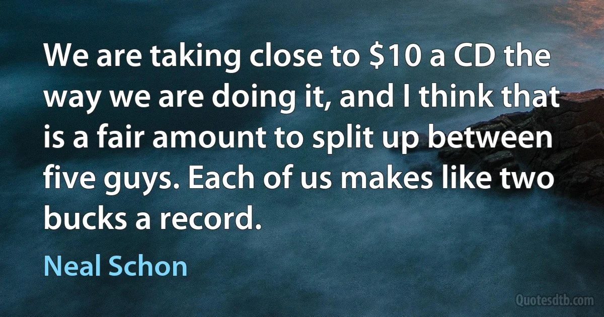 We are taking close to $10 a CD the way we are doing it, and I think that is a fair amount to split up between five guys. Each of us makes like two bucks a record. (Neal Schon)