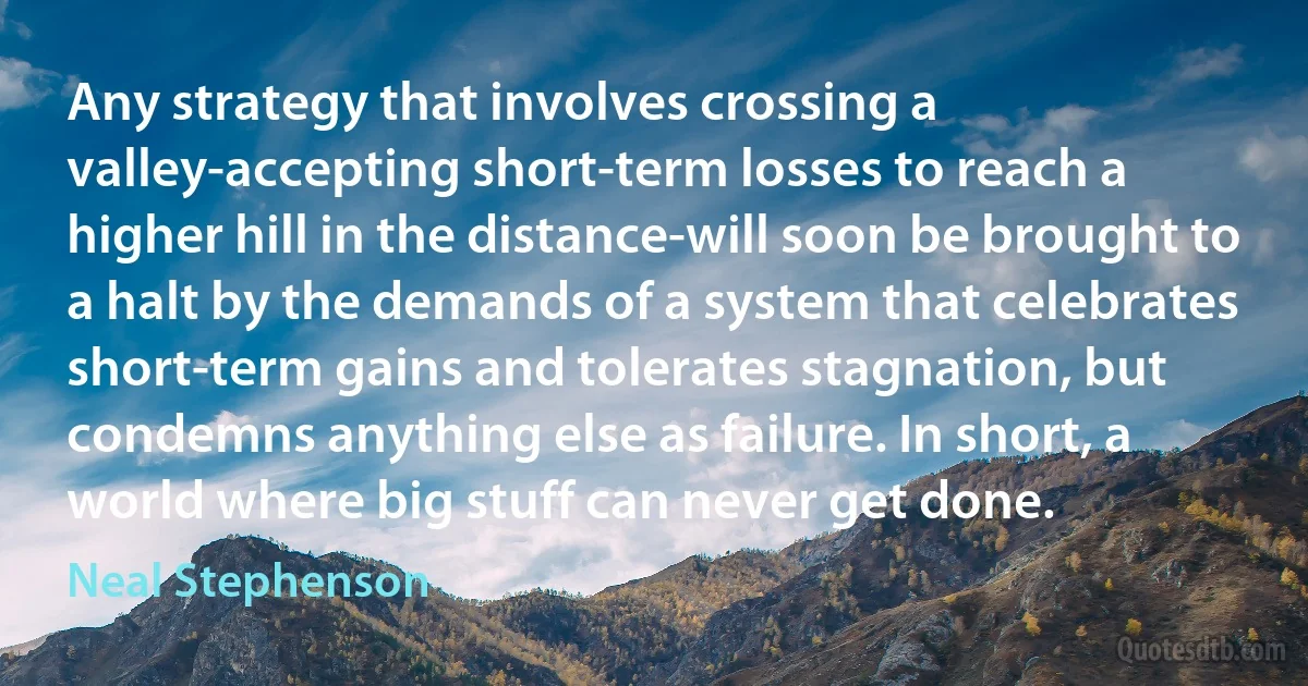 Any strategy that involves crossing a valley-accepting short-term losses to reach a higher hill in the distance-will soon be brought to a halt by the demands of a system that celebrates short-term gains and tolerates stagnation, but condemns anything else as failure. In short, a world where big stuff can never get done. (Neal Stephenson)