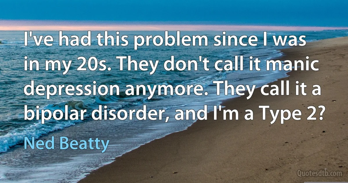 I've had this problem since I was in my 20s. They don't call it manic depression anymore. They call it a bipolar disorder, and I'm a Type 2? (Ned Beatty)