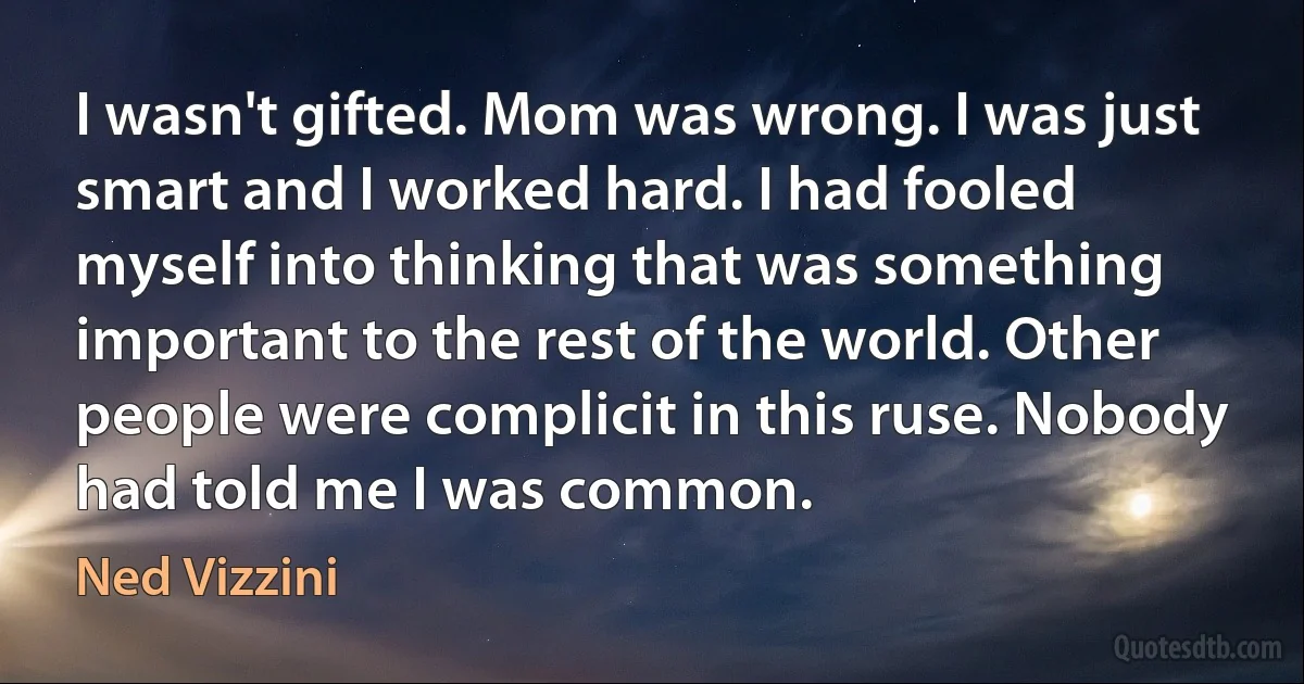 I wasn't gifted. Mom was wrong. I was just smart and I worked hard. I had fooled myself into thinking that was something important to the rest of the world. Other people were complicit in this ruse. Nobody had told me I was common. (Ned Vizzini)