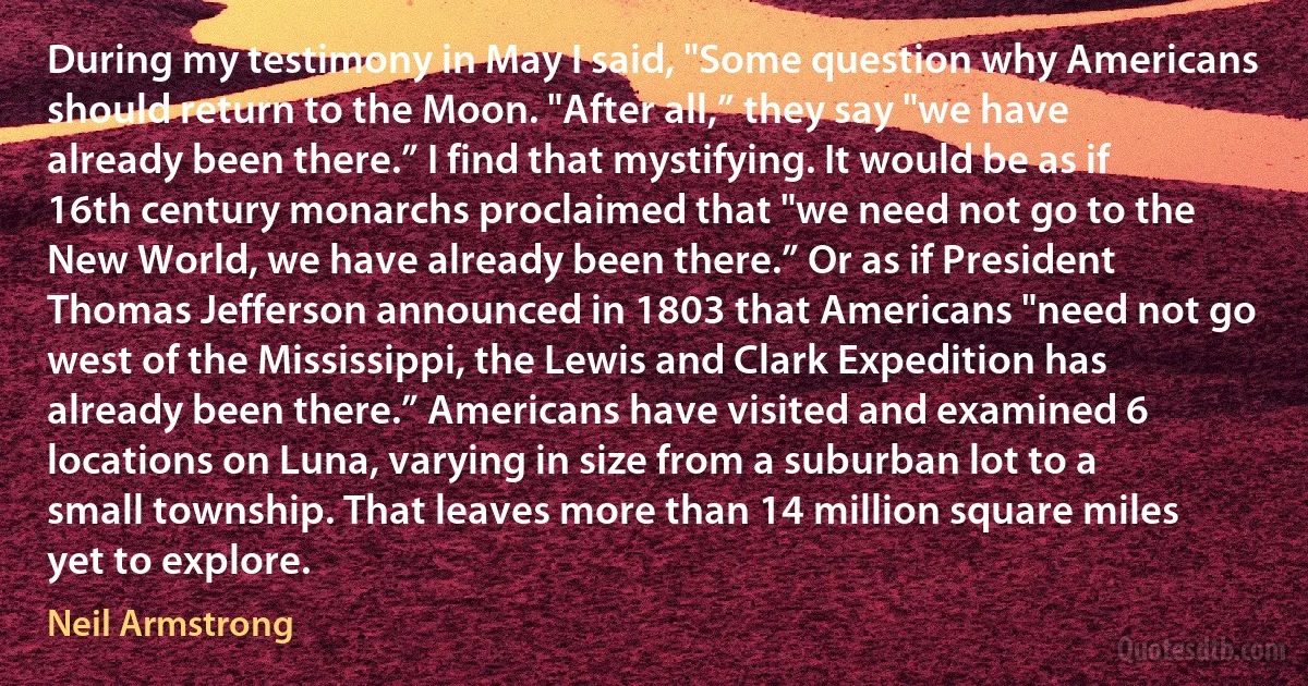 During my testimony in May I said, "Some question why Americans should return to the Moon. "After all,” they say "we have already been there.” I find that mystifying. It would be as if 16th century monarchs proclaimed that "we need not go to the New World, we have already been there.” Or as if President Thomas Jefferson announced in 1803 that Americans "need not go west of the Mississippi, the Lewis and Clark Expedition has already been there.” Americans have visited and examined 6 locations on Luna, varying in size from a suburban lot to a small township. That leaves more than 14 million square miles yet to explore. (Neil Armstrong)