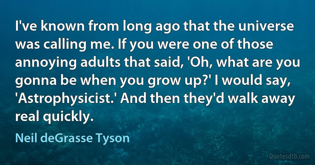 I've known from long ago that the universe was calling me. If you were one of those annoying adults that said, 'Oh, what are you gonna be when you grow up?' I would say, 'Astrophysicist.' And then they'd walk away real quickly. (Neil deGrasse Tyson)