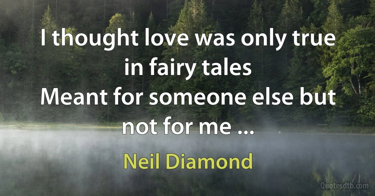 I thought love was only true in fairy tales
Meant for someone else but not for me ... (Neil Diamond)