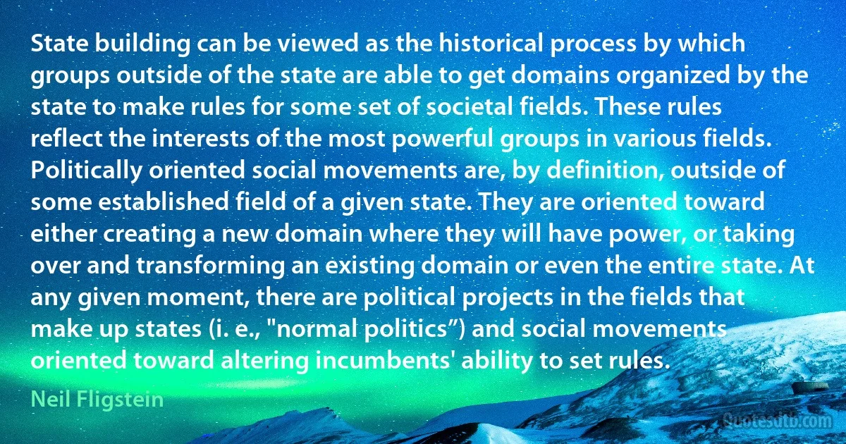 State building can be viewed as the historical process by which groups outside of the state are able to get domains organized by the state to make rules for some set of societal fields. These rules reflect the interests of the most powerful groups in various fields. Politically oriented social movements are, by definition, outside of some established field of a given state. They are oriented toward either creating a new domain where they will have power, or taking over and transforming an existing domain or even the entire state. At any given moment, there are political projects in the fields that make up states (i. e., "normal politics”) and social movements oriented toward altering incumbents' ability to set rules. (Neil Fligstein)