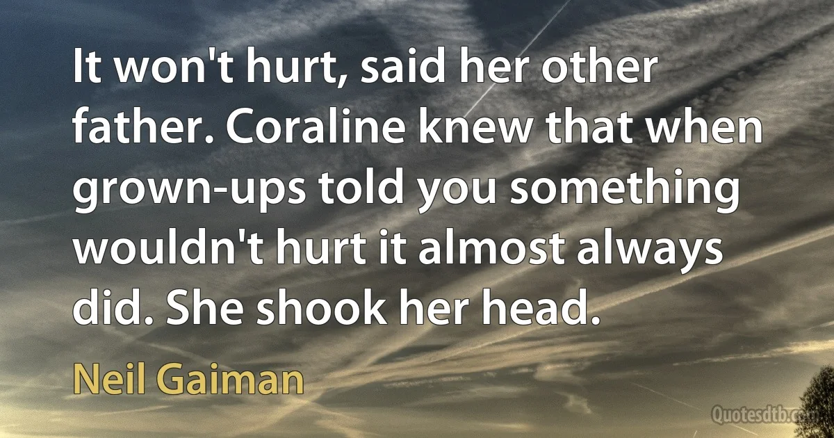 It won't hurt, said her other father. Coraline knew that when grown-ups told you something wouldn't hurt it almost always did. She shook her head. (Neil Gaiman)