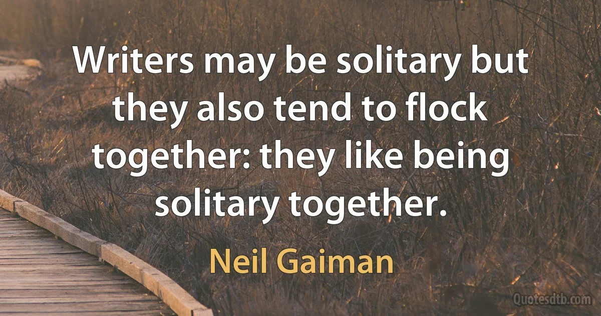 Writers may be solitary but they also tend to flock together: they like being solitary together. (Neil Gaiman)