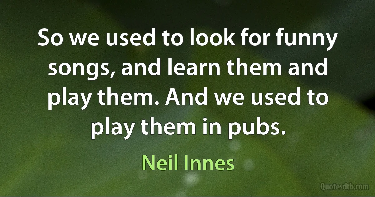 So we used to look for funny songs, and learn them and play them. And we used to play them in pubs. (Neil Innes)