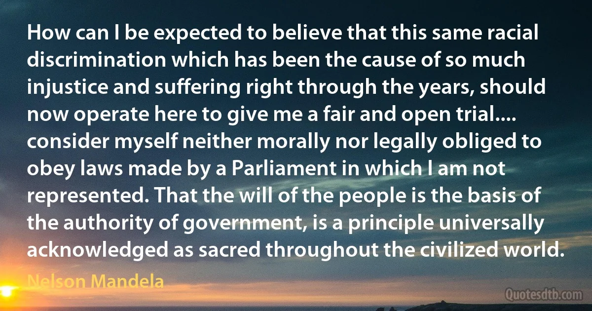 How can I be expected to believe that this same racial discrimination which has been the cause of so much injustice and suffering right through the years, should now operate here to give me a fair and open trial.... consider myself neither morally nor legally obliged to obey laws made by a Parliament in which I am not represented. That the will of the people is the basis of the authority of government, is a principle universally acknowledged as sacred throughout the civilized world. (Nelson Mandela)