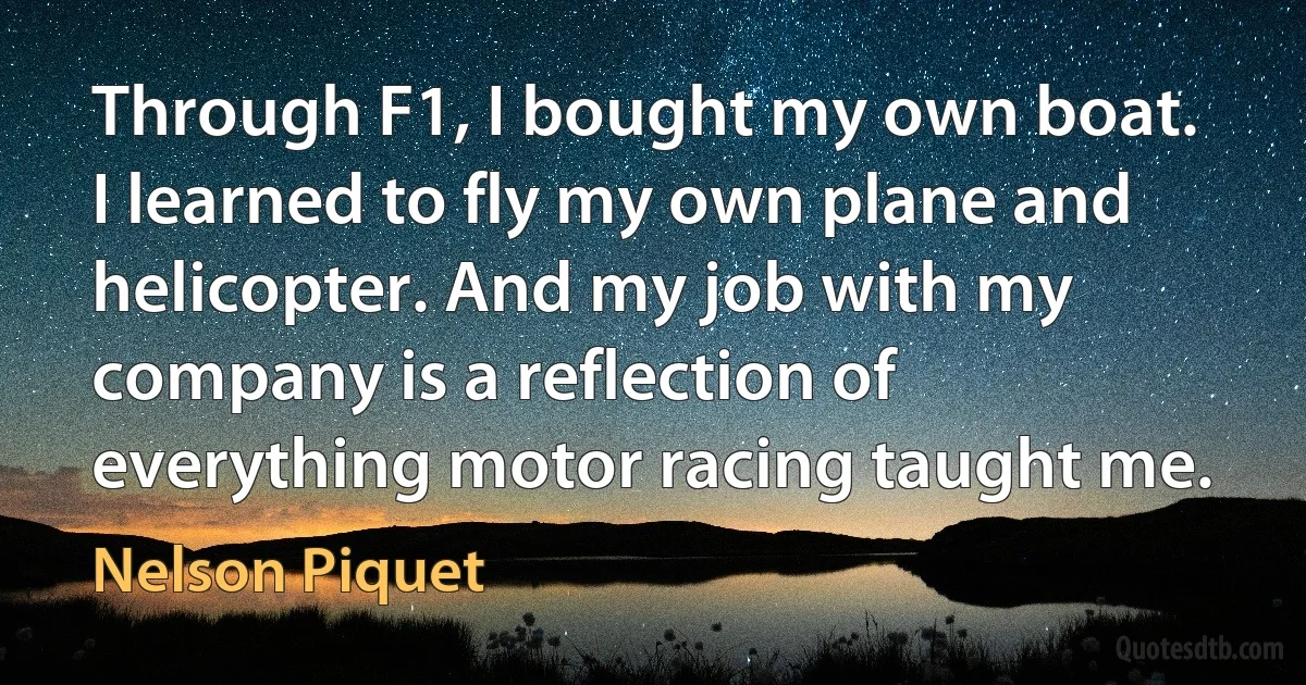 Through F1, I bought my own boat. I learned to fly my own plane and helicopter. And my job with my company is a reflection of everything motor racing taught me. (Nelson Piquet)