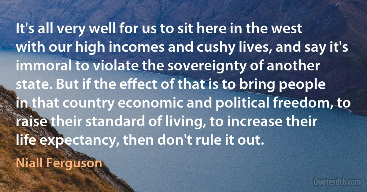 It's all very well for us to sit here in the west with our high incomes and cushy lives, and say it's immoral to violate the sovereignty of another state. But if the effect of that is to bring people in that country economic and political freedom, to raise their standard of living, to increase their life expectancy, then don't rule it out. (Niall Ferguson)