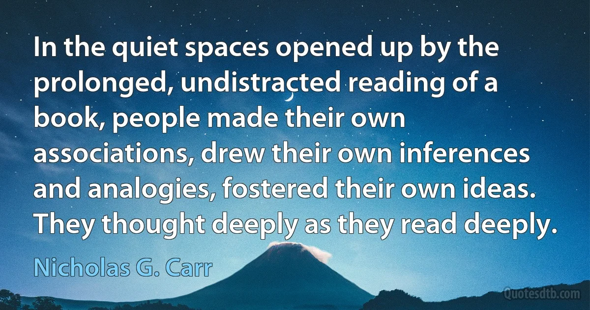 In the quiet spaces opened up by the prolonged, undistracted reading of a book, people made their own associations, drew their own inferences and analogies, fostered their own ideas. They thought deeply as they read deeply. (Nicholas G. Carr)