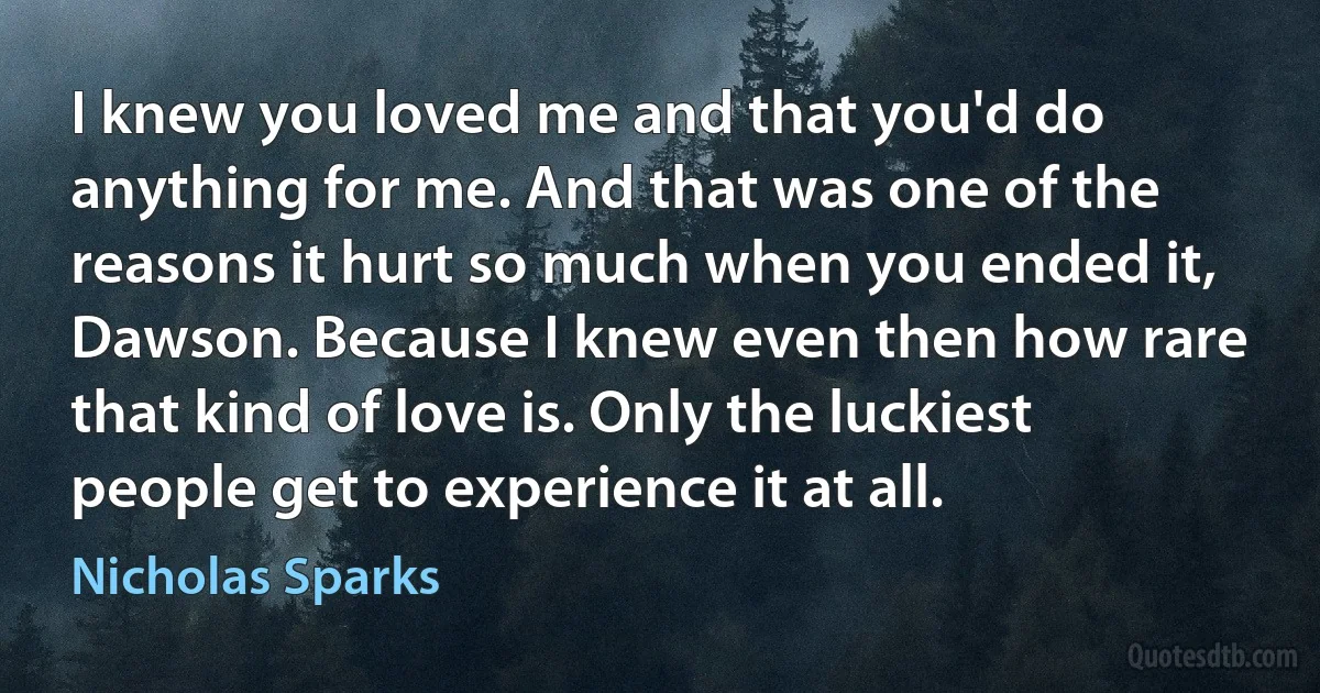 I knew you loved me and that you'd do anything for me. And that was one of the reasons it hurt so much when you ended it, Dawson. Because I knew even then how rare that kind of love is. Only the luckiest people get to experience it at all. (Nicholas Sparks)