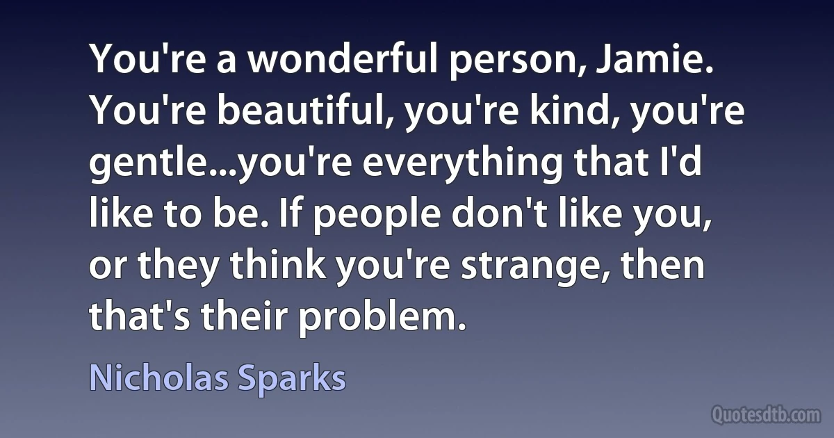 You're a wonderful person, Jamie. You're beautiful, you're kind, you're gentle...you're everything that I'd like to be. If people don't like you, or they think you're strange, then that's their problem. (Nicholas Sparks)