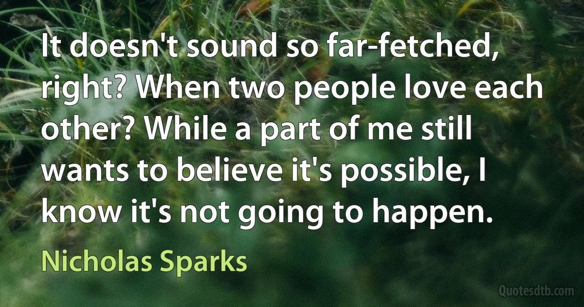 It doesn't sound so far-fetched, right? When two people love each other? While a part of me still wants to believe it's possible, I know it's not going to happen. (Nicholas Sparks)