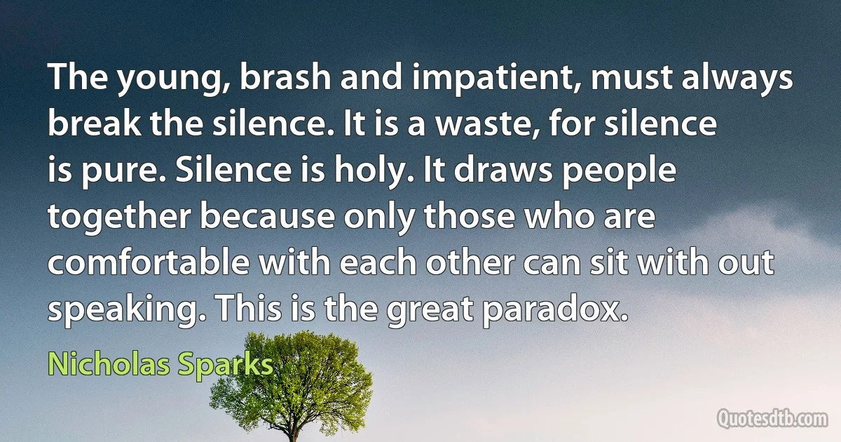 The young, brash and impatient, must always break the silence. It is a waste, for silence is pure. Silence is holy. It draws people together because only those who are comfortable with each other can sit with out speaking. This is the great paradox. (Nicholas Sparks)