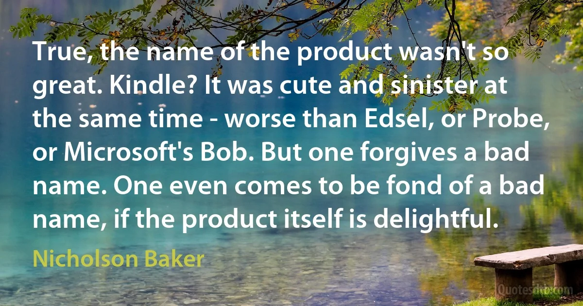 True, the name of the product wasn't so great. Kindle? It was cute and sinister at the same time - worse than Edsel, or Probe, or Microsoft's Bob. But one forgives a bad name. One even comes to be fond of a bad name, if the product itself is delightful. (Nicholson Baker)