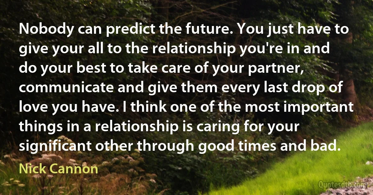 Nobody can predict the future. You just have to give your all to the relationship you're in and do your best to take care of your partner, communicate and give them every last drop of love you have. I think one of the most important things in a relationship is caring for your significant other through good times and bad. (Nick Cannon)