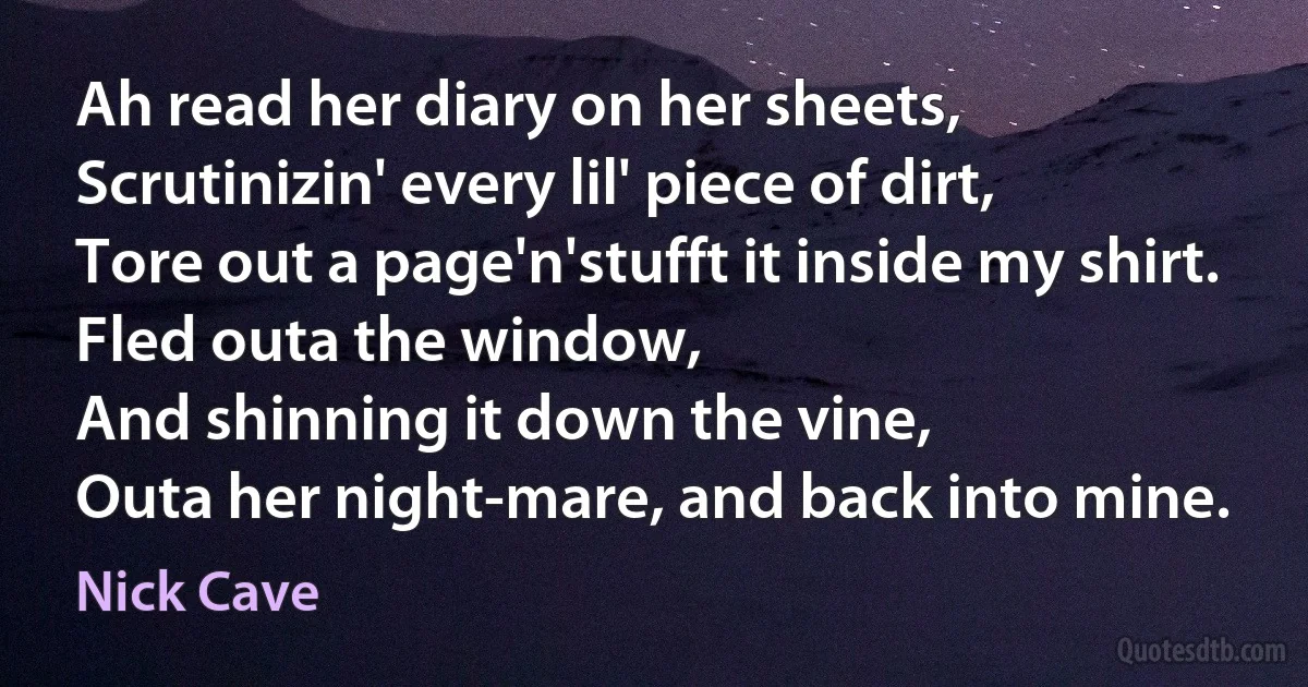 Ah read her diary on her sheets,
Scrutinizin' every lil' piece of dirt,
Tore out a page'n'stufft it inside my shirt.
Fled outa the window,
And shinning it down the vine,
Outa her night-mare, and back into mine. (Nick Cave)