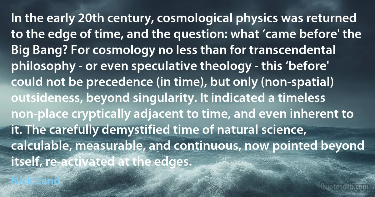 In the early 20th century, cosmological physics was returned to the edge of time, and the question: what ‘came before' the Big Bang? For cosmology no less than for transcendental philosophy - or even speculative theology - this ‘before' could not be precedence (in time), but only (non-spatial) outsideness, beyond singularity. It indicated a timeless non-place cryptically adjacent to time, and even inherent to it. The carefully demystified time of natural science, calculable, measurable, and continuous, now pointed beyond itself, re-activated at the edges. (Nick Land)