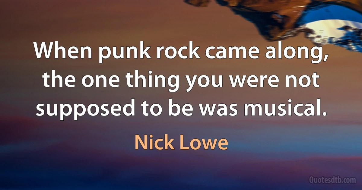 When punk rock came along, the one thing you were not supposed to be was musical. (Nick Lowe)