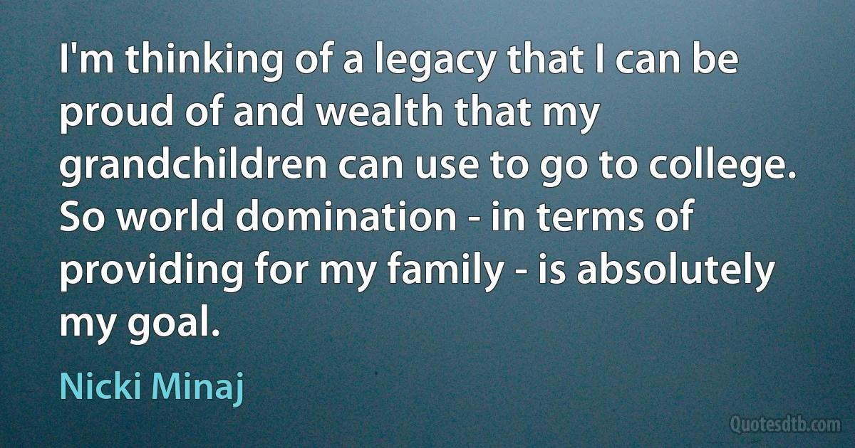 I'm thinking of a legacy that I can be proud of and wealth that my grandchildren can use to go to college. So world domination - in terms of providing for my family - is absolutely my goal. (Nicki Minaj)