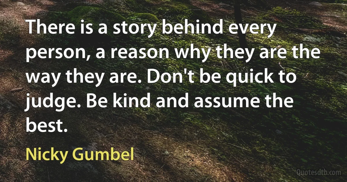 There is a story behind every person, a reason why they are the way they are. Don't be quick to judge. Be kind and assume the best. (Nicky Gumbel)